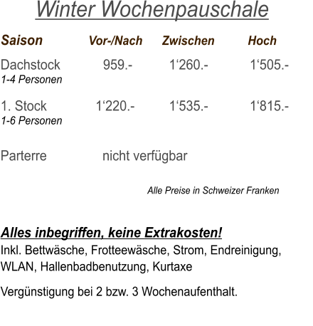 Saison		  Vor-/Nach	Zwischen	          Hoch Dachstock            959.-		  1‘260.-		  1‘505.- 1-4 Personen  1. Stock 	     	    1‘220.-		  1‘535.-	  	  1‘815.- 1-6 Personen  Parterre 		      nicht verfügbar                                                                  Alle Preise in Schweizer Franken   Alles inbegriffen, keine Extrakosten! Inkl. Bettwäsche, Frotteewäsche, Strom, Endreinigung,   WLAN, Hallenbadbenutzung, Kurtaxe  Vergünstigung bei 2 bzw. 3 Wochenaufenthalt.    Winter Wochenpauschale