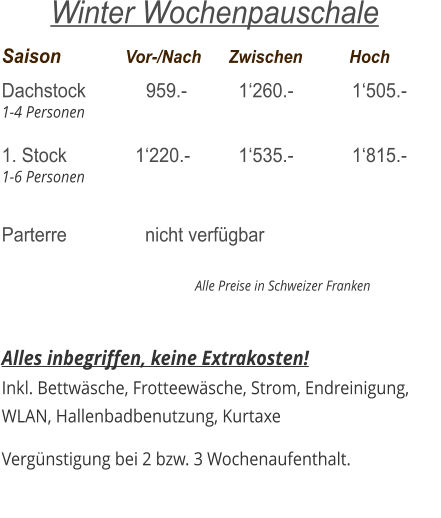 Saison		  Vor-/Nach	Zwischen	          Hoch Dachstock            959.-		  1‘260.-		  1‘505.- 1-4 Personen  1. Stock 	     	    1‘220.-		  1‘535.-	  	  1‘815.- 1-6 Personen  Parterre 		      nicht verfügbar                                                                  Alle Preise in Schweizer Franken   Alles inbegriffen, keine Extrakosten! Inkl. Bettwäsche, Frotteewäsche, Strom, Endreinigung,   WLAN, Hallenbadbenutzung, Kurtaxe  Vergünstigung bei 2 bzw. 3 Wochenaufenthalt.    Winter Wochenpauschale